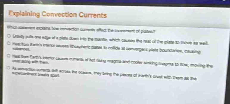 explaining convection currents\nwhich statement explains how convection currents affect the movement of plates?\ngravity pulls one edge of a plate down into the mantle, which causes the rest of the plate to move as well.\nheat from earths interior causes lithospheric plates to collide at convergent plate boundaries, causing volcanoes.\nheat from earths interior causes currents of hot rising magma and cooler sinking magma to flow, moving the crust along with them.\nas convection currents drift across the oceans, they bring the pieces of earths crust with them as the supercontinent breaks apart.