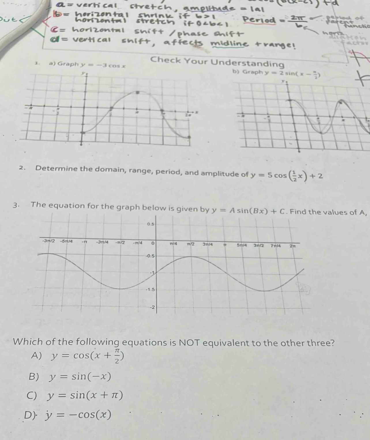 a = vertical stretch, amplitude = |a| b = horizontal stretch, horizontal shrink if b>1, horizontal stretch if 0<b<1 c = horizontal shift / phase shift d = vertical shift, affects midline + range! check your understanding 1. a) graph y = - 3 cos x b) graph y = 2 sin(x - π/2) 2. determine the domain, range, period, and amplitude of y = 5 cos(1/2 x)+2 3. the equation for the graph below is given by y = a sin(bx)+c. find the values of a, which of the following equations is not equivalent to the other three? a) y = cos(x + π/2) b) y = sin(-x) c) y = sin(x + π) d) y = -cos(x)