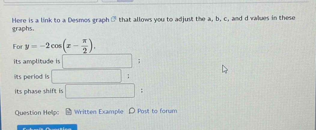 here is a link to a desmos graph that allows you to adjust the a, b, c, and d values in these graphs. for y = -2 cos(x - π/2), its amplitude is ; its period is ; its phase shift is ; question help: written example post to forum