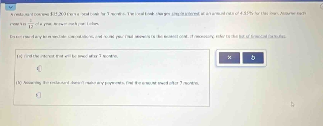 a restaurant borrows $15,200 from a local bank for 7 months. the local bank charges simple interest at an annual rate of 4.55% for this loan. assume each month is 1/12 of a year. answer each part below. do not round any intermediate computations, and round your final answers to the nearest cent. if necessary, refer to the list of financial formulas. (a) find the interest that will be owed after 7 months. (b) assuming the restaurant doesnt make any payments, find the amount owed after 7 months.