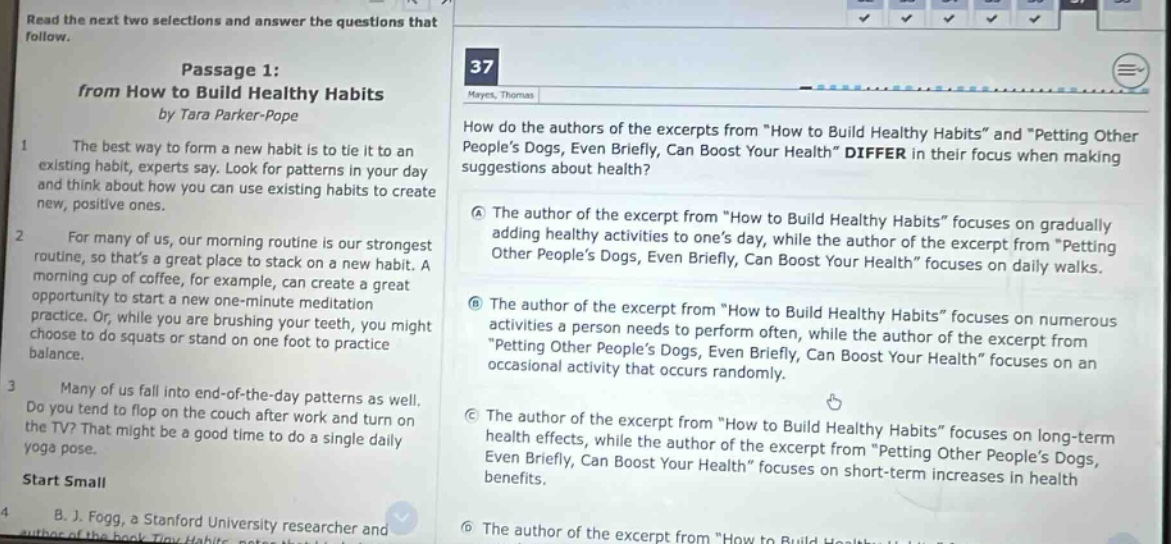 read the next two selections and answer the questions that follow. passage 1: from how to build healthy habits by tara parker - pope the best way to form a new habit is to tie it to an existing habit, experts say. look for patterns in your day and think about how you can use existing habits to create new, positive ones. for many of us, our morning routine is our strongest routine, so thats a great place to stack on a new habit. a morning cup of coffee, for example, can create a great opportunity to start a new one - minute meditation practice. or, while you are brushing your teeth, you might choose to do squats or stand on one foot to practice balance. many of us fall into end - of - the - day patterns as well. do you tend to flop on the couch after work and turn on the tv? that might be a good time to do a single daily yoga pose. start small b. j. fogg, a stanford university researcher and 37 hayes, thomas how do the authors of the excerpts from \how to build healthy habits\ and \petting other peoples dogs, even briefly, can boost your health\ differ in their focus when making suggestions about health? a the author of the excerpt from \how to build healthy habits\ focuses on gradually adding healthy activities to ones day, while the author of the excerpt from \petting other peoples dogs, even briefly, can boost your health\ focuses on daily walks. b the author of the excerpt from \how to build healthy habits\ focuses on numerous activities a person needs to perform often, while the author of the excerpt from \petting other peoples dogs, even briefly, can boost your health\ focuses on an occasional activity that occurs randomly. c the author of the excerpt from \how to build healthy habits\ focuses on long - term health effects, while the author of the excerpt from \petting other peoples dogs, even briefly, can boost your health\ focuses on short - term increases in health.