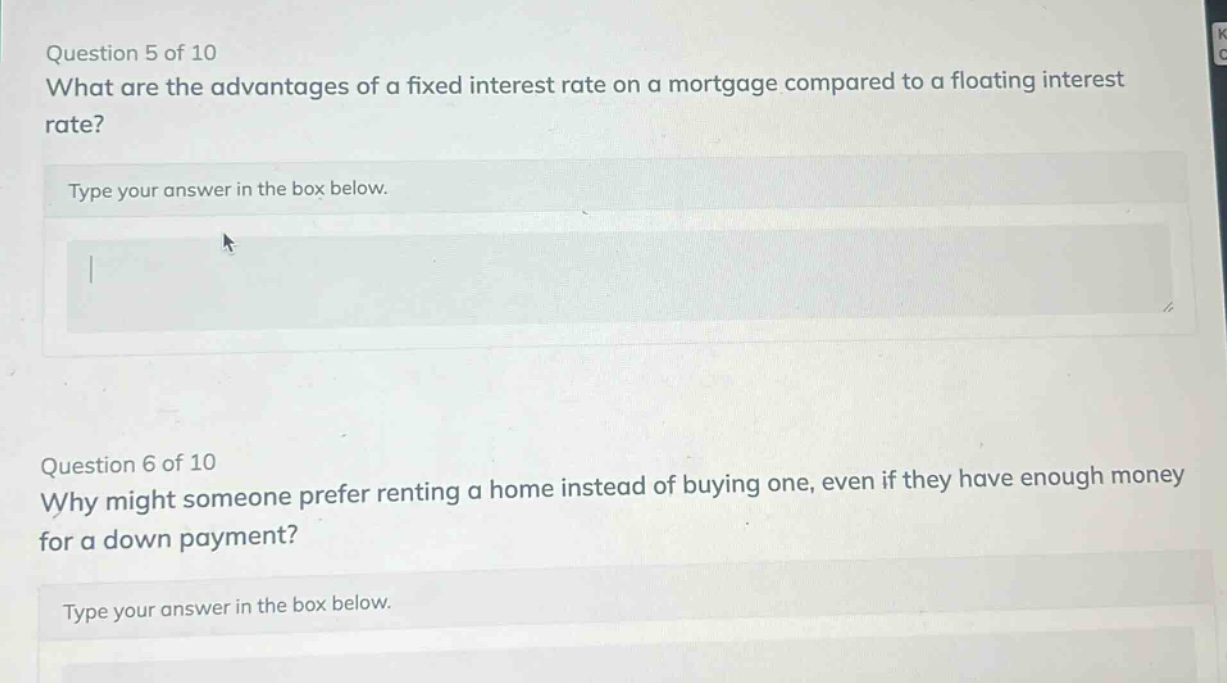 question 5 of 10 what are the advantages of a fixed interest rate on a mortgage compared to a floating interest rate? type your answer in the box below. question 6 of 10 why might someone prefer renting a home instead of buying one, even if they have enough money for a down payment? type your answer in the box below.