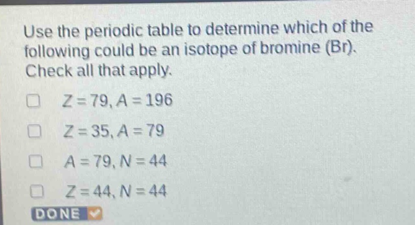 use the periodic table to determine which of the following could be an isotope of bromine (br). check all that apply. z = 79, a = 196 z = 35, a = 79 a = 79, n = 44 z = 44, n = 44 done