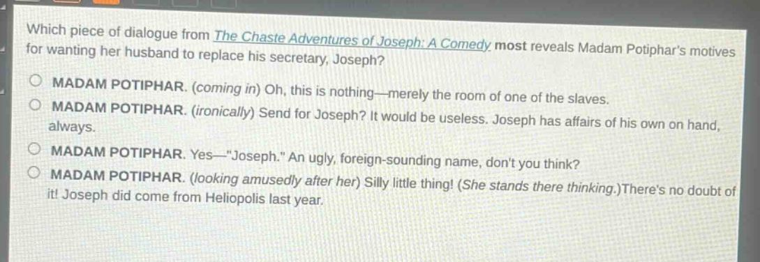 which piece of dialogue from the chaste adventures of joseph: a comedy most reveals madam potiphars motives for wanting her husband to replace his secretary, joseph?\nmadam potiphar. (coming in) oh, this is nothing—merely the room of one of the slaves.\nmadam potiphar. (ironically) send for joseph? it would be useless. joseph has affairs of his own on hand, always.\nmadam potiphar. yes—\joseph.\ an ugly, foreign - sounding name, dont you think?\nmadam potiphar. (looking amusedly after her) silly little thing! (she stands there thinking.)theres no doubt of it! joseph did come from heliopolis last year.