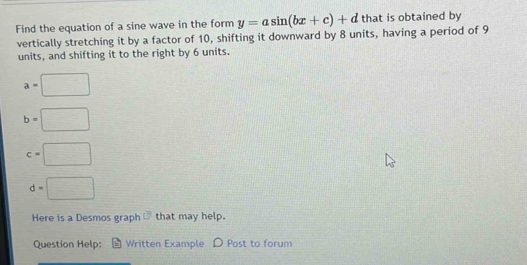 find the equation of a sine wave in the form y = a sin(bx + c) + d that is obtained by vertically stretching it by a factor of 10, shifting it downward by 8 units, having a period of 9 units, and shifting it to the right by 6 units. a = b = c = d = here is a desmos graph that may help. question help: written example post to forum