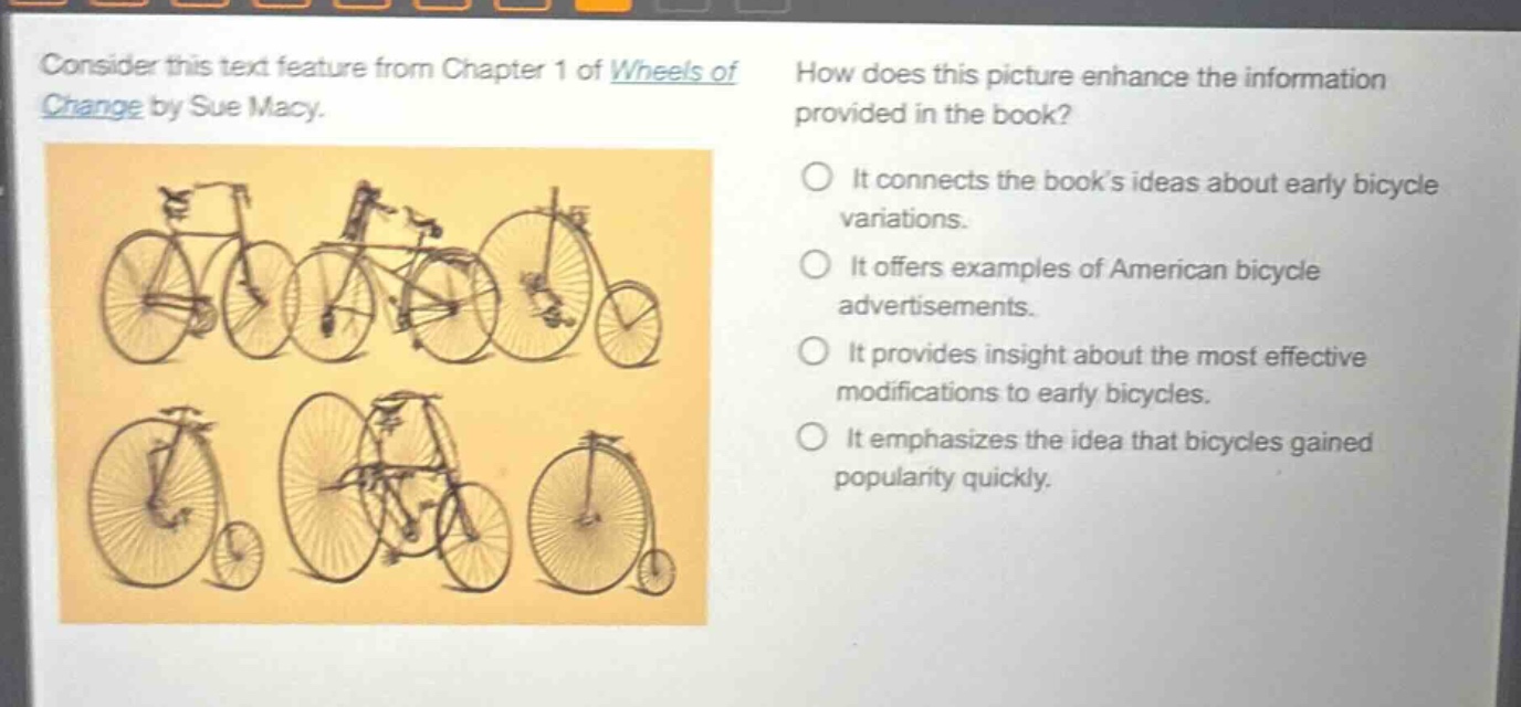 consider this text feature from chapter 1 of wheels of change by sue macy. how does this picture enhance the information provided in the book? it connects the books ideas about early bicycle variations. it offers examples of american bicycle advertisements. it provides insight about the most effective modifications to early bicycles. it emphasizes the idea that bicycles gained popularity quickly.