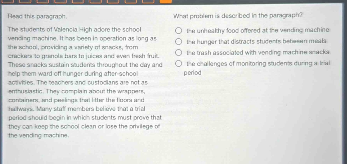 read this paragraph. the students of valencia high adore the school vending machine. it has been in operation as long as the school, providing a variety of snacks, from crackers to granola bars to juices and even fresh fruit. these snacks sustain students throughout the day and help them ward off hunger during after - school activities. the teachers and custodians are not as enthusiastic. they complain about the wrappers, containers, and peelings that litter the floors and hallways. many staff members believe that a trial period should begin in which students must prove that they can keep the school clean or lose the privilege of the vending machine. what problem is described in the paragraph? the unhealthy food offered at the vending machine the hunger that distracts students between meals the trash associated with vending machine snacks the challenges of monitoring students during a trial period