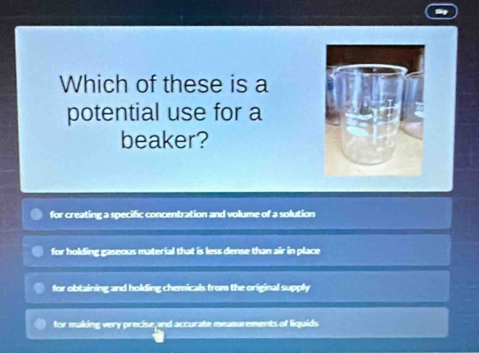 which of these is a potential use for a beaker? for creating a specific concentration and volume of a solution for holding gaseous material that is less dense than air in place for obtaining and holding chemicals from the original supply for making very precise and accurate measurements of liquids