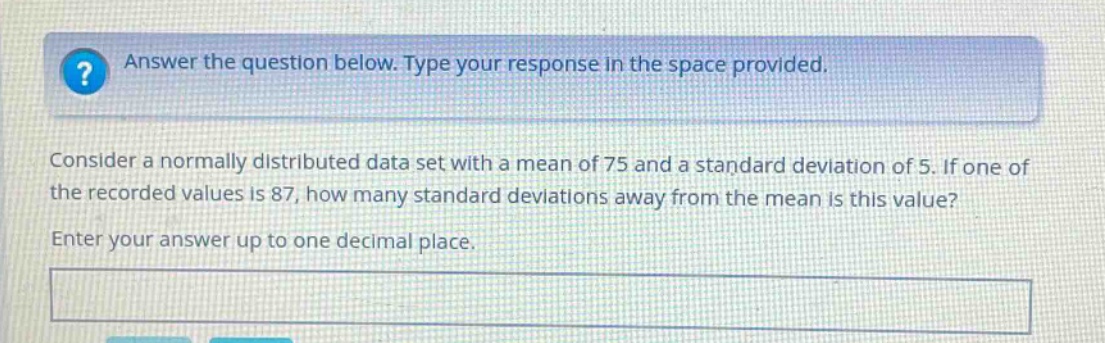 answer the question below. type your response in the space provided. consider a normally distributed data set with a mean of 75 and a standard deviation of 5. if one of the recorded values is 87, how many standard deviations away from the mean is this value? enter your answer up to one decimal place.