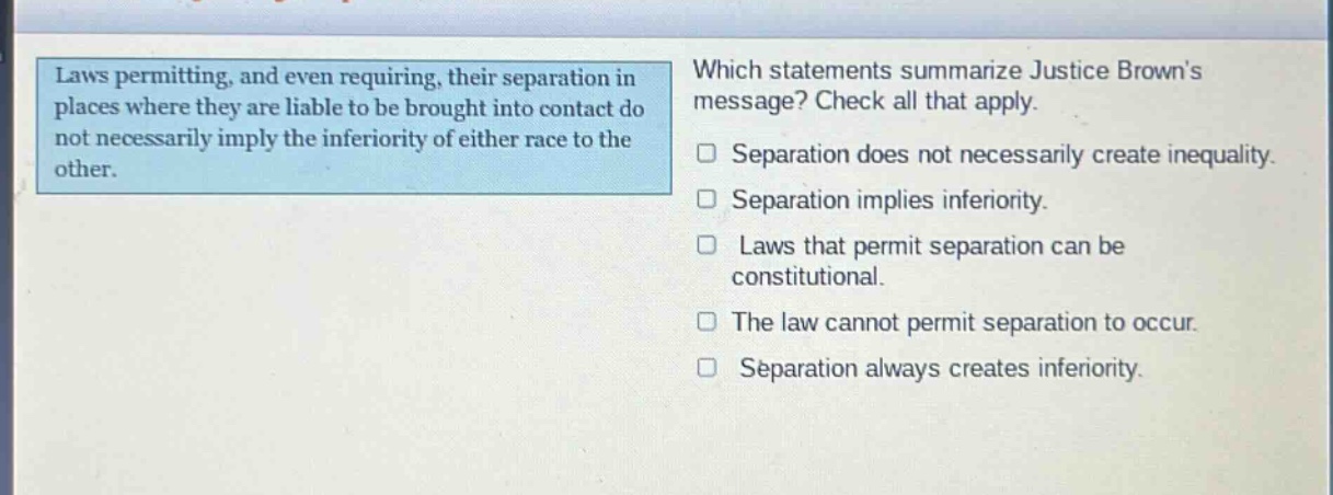 laws permitting, and even requiring, their separation in places where they are liable to be brought into contact do not necessarily imply the inferiority of either race to the other. which statements summarize justice browns message? check all that apply. separation does not necessarily create inequality. separation implies inferiority. laws that permit separation can be constitutional. the law cannot permit separation to occur. separation always creates inferiority.
