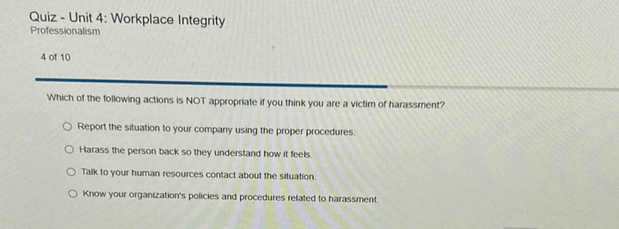 quiz - unit 4: workplace integrity professionalism 4 of 10 which of the following actions is not appropriate if you think you are a victim of harassment? report the situation to your company using the proper procedures. harass the person back so they understand how it feels. talk to your human resources contact about the situation. know your organizations policies and procedures related to harassment.