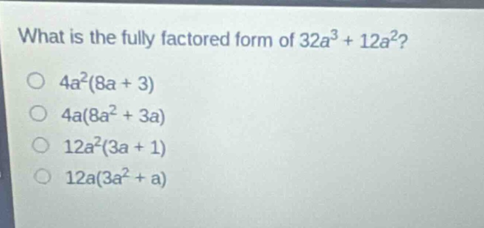 what is the fully factored form of 32a³ + 12a²?\n4a²(8a + 3)\n4a(8a² + 3a)\n12a²(3a + 1)\n12a(3a² + a)