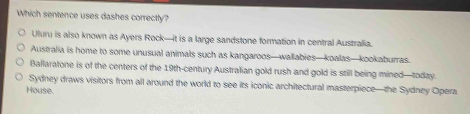 which sentence uses dashes correctly?\nuluru is also known as ayers rock—it is a large sandstone formation in central australia.\naustralia is home to some unusual animals such as kangaroos—wallabies—koalas—kookaburras.\nballaratone is of the centers of the 19th - century australian gold rush and gold is still being mined—today.\nsydney draws visitors from all around the world to see its iconic architectural masterpiece—the sydney opera house.