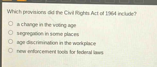which provisions did the civil rights act of 1964 include?\n a change in the voting age\n segregation in some places\n age discrimination in the workplace\n new enforcement tools for federal laws