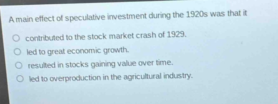 a main effect of speculative investment during the 1920s was that it\no contributed to the stock market crash of 1929.\no led to great economic growth.\no resulted in stocks gaining value over time.\no led to overproduction in the agricultural industry.