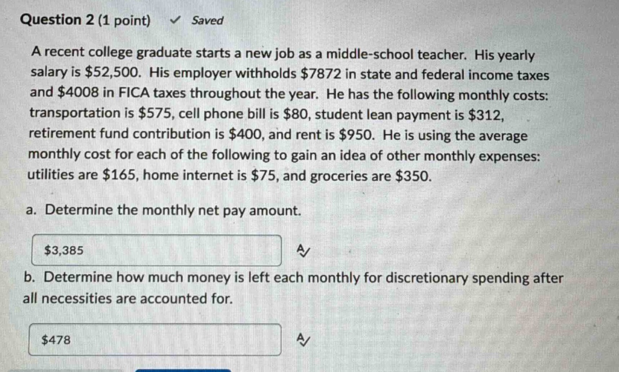 question 2 (1 point) ✓ saved a recent college graduate starts a new job as a middle - school teacher. his yearly salary is $52,500. his employer withholds $7872 in state and federal income taxes and $4008 in fica taxes throughout the year. he has the following monthly costs: transportation is $575, cell phone bill is $80, student lean payment is $312, retirement fund contribution is $400, and rent is $950. he is using the average monthly cost for each of the following to gain an idea of other monthly expenses: utilities are $165, home internet is $75, and groceries are $350. a. determine the monthly net pay amount. $3,385 a✓ b. determine how much money is left each monthly for discretionary spending after all necessities are accounted for. $478 a✓