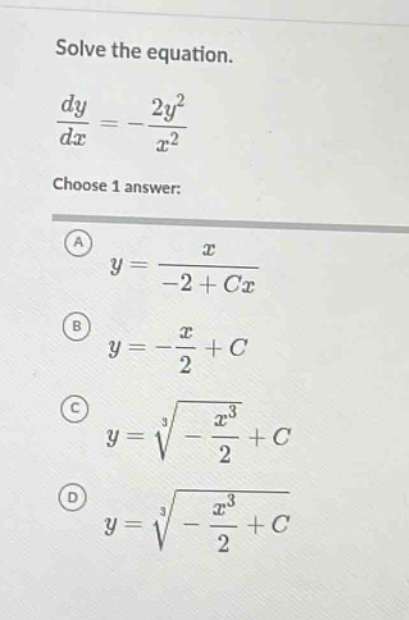 solve the equation.\n\frac{dy}{dx}=-\frac{2y^{2}}{x^{2}}\nchoose 1 answer:\na y=\frac{x}{-2 + cx}\nb y=-\frac{x}{2}+c\nc y=sqrt3{-\frac{x^{3}}{2}+c}\nd y=sqrt3{-\frac{x^{3}}{2}+c}