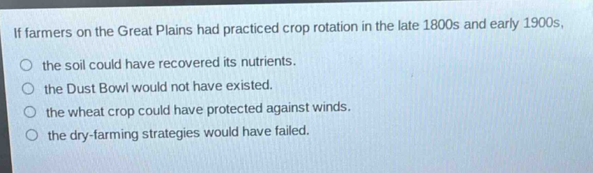 if farmers on the great plains had practiced crop rotation in the late 1800s and early 1900s, the soil could have recovered its nutrients. the dust bowl would not have existed. the wheat crop could have protected against winds. the dry - farming strategies would have failed.
