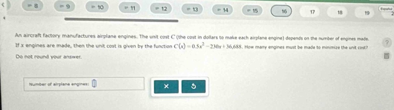 an aircraft factory manufactures airplane engines. the unit cost c (the cost in dollars to make each airplane engine) depends on the number of engines made. if x engines are made, then the unit cost is given by the function c(x)=0.5x² - 230x + 36,688. how many engines must be made to minimize the unit cost? do not round your answer. number of airplane engines: