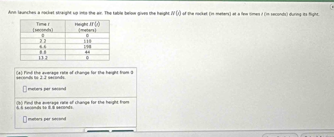 ann launches a rocket straight up into the air. the table below gives the height h(t) of the rocket (in meters) at a few times t (in seconds) during its flight. time t (seconds) height h(t) (meters) 0 0 2.2 110 6.6 198 8.8 44 13.2 0 (a) find the average rate of change for the height from 0 seconds to 2.2 seconds. meters per second (b) find the average rate of change for the height from 6.6 seconds to 8.8 seconds. meters per second