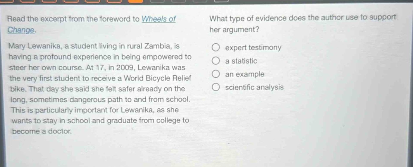 read the excerpt from the foreword to wheels of change. mary lewanika, a student living in rural zambia, is having a profound experience in being empowered to steer her own course. at 17, in 2009, lewanika was the very first student to receive a world bicycle relief bike. that day she said she felt safer already on the long, sometimes dangerous path to and from school. this is particularly important for lewanika, as she wants to stay in school and graduate from college to become a doctor. what type of evidence does the author use to support her argument? expert testimony a statistic an example scientific analysis