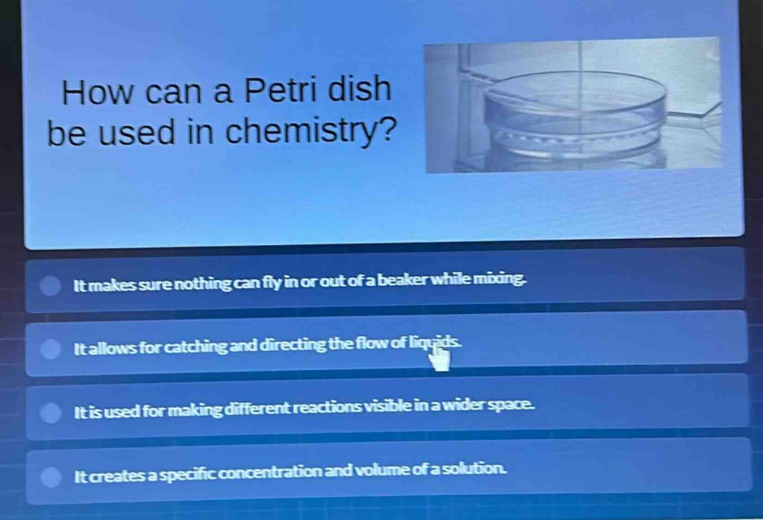 how can a petri dish be used in chemistry? it makes sure nothing can fly in or out of a beaker while mixing. it allows for catching and directing the flow of liquids. it is used for making different reactions visible in a wider space. it creates a specific concentration and volume of a solution.