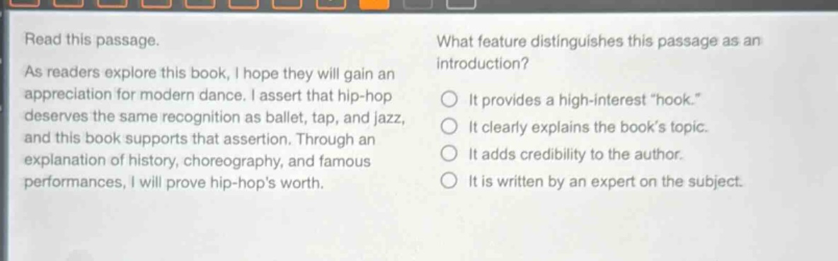 read this passage. as readers explore this book, i hope they will gain an appreciation for modern dance. i assert that hip - hop deserves the same recognition as ballet, tap, and jazz, and this book supports that assertion. through an explanation of history, choreography, and famous performances, i will prove hip - hops worth. what feature distinguishes this passage as an introduction? it provides a high - interest \hook.\ it clearly explains the books topic. it adds credibility to the author. it is written by an expert on the subject.