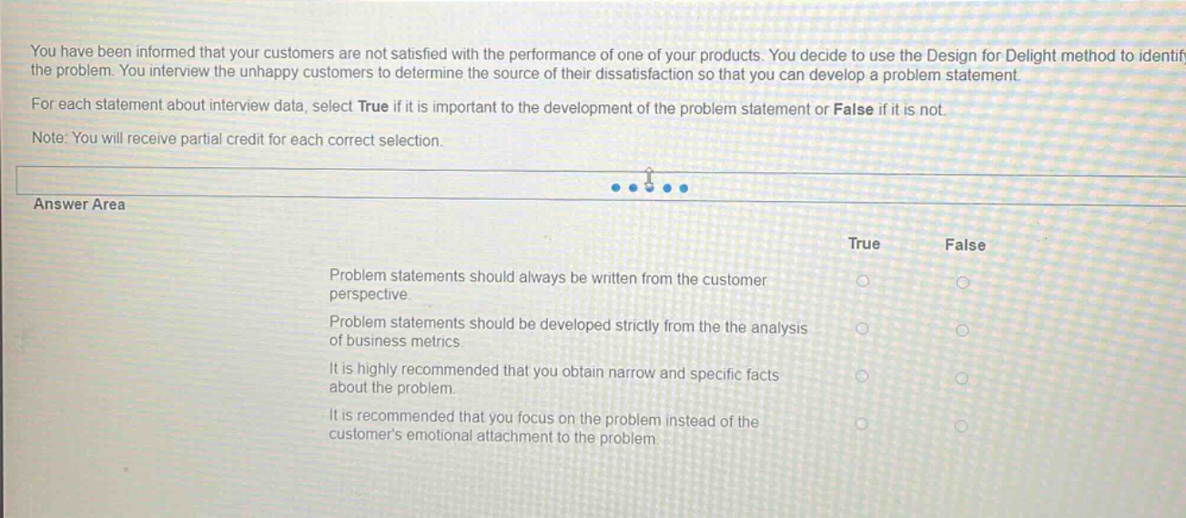 you have been informed that your customers are not satisfied with the performance of one of your products. you decide to use the design for delight method to identify the problem. you interview the unhappy customers to determine the source of their dissatisfaction so that you can develop a problem statement. for each statement about interview data, select true if it is important to the development of the problem statement or false if it is not. note: you will receive partial credit for each correct selection. answer area true false problem statements should always be written from the customer perspective. problem statements should be developed strictly from the analysis of business metrics. it is highly recommended that you obtain narrow and specific facts about the problem. it is recommended that you focus on the problem instead of the customers emotional attachment to the problem.