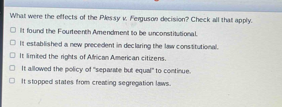 what were the effects of the plessy v. ferguson decision? check all that apply. it found the fourteenth amendment to be unconstitutional. it established a new precedent in declaring the law constitutional. it limited the rights of african american citizens. it allowed the policy of “separate but equal” to continue. it stopped states from creating segregation laws.
