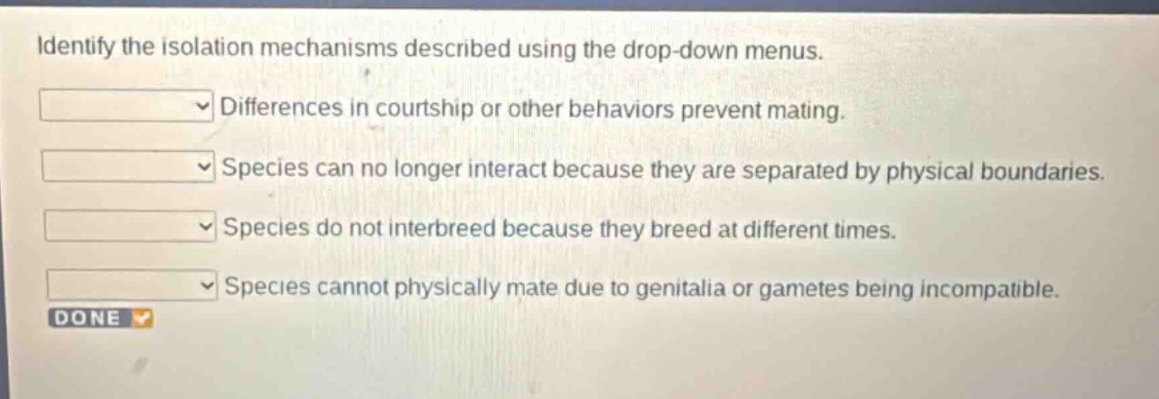 identify the isolation mechanisms described using the drop - down menus. differences in courtship or other behaviors prevent mating. species can no longer interact because they are separated by physical boundaries. species do not interbreed because they breed at different times. species cannot physically mate due to genitalia or gametes being incompatible. done