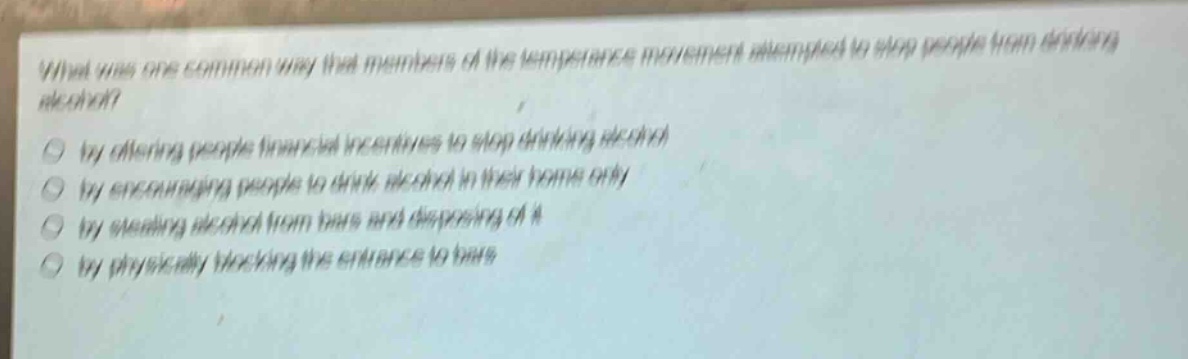 what was one common way that members of the temperance movement attempted to stop people from drinking alcohol?\nby offering people financial incentives to stop drinking alcohol\nby encouraging people to drink alcohol in their home only\nby stealing alcohol from bars and disposing of it\nby physically blocking the entrance to bars
