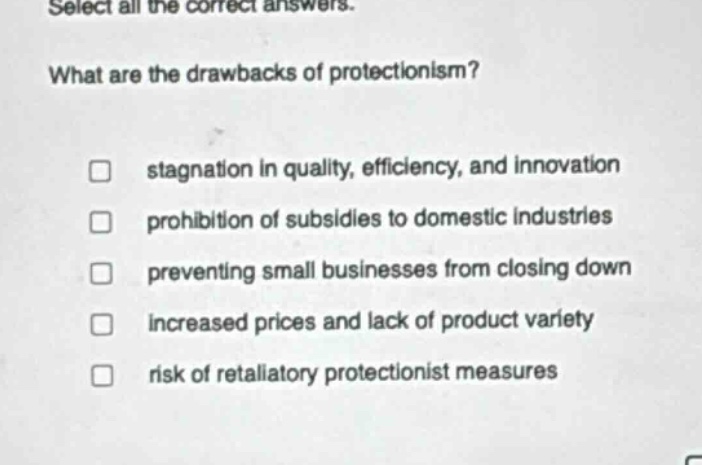 select all the correct answers. what are the drawbacks of protectionism? stagnation in quality, efficiency, and innovation prohibition of subsidies to domestic industries preventing small businesses from closing down increased prices and lack of product variety risk of retaliatory protectionist measures