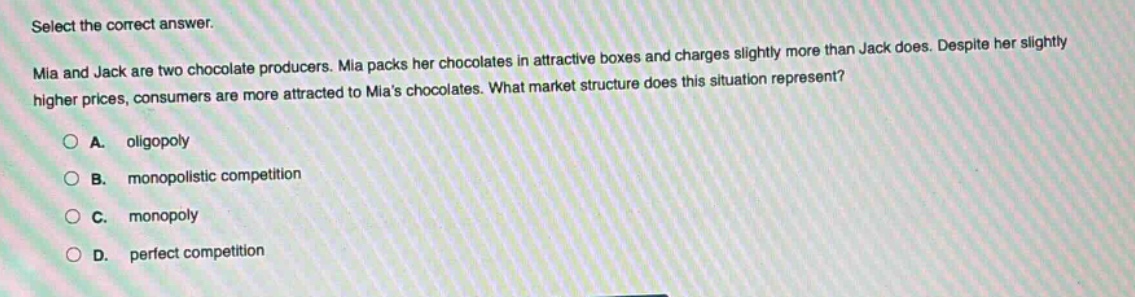 select the correct answer. mia and jack are two chocolate producers. mia packs her chocolates in attractive boxes and charges slightly more than jack does. despite her slightly higher prices, consumers are more attracted to mias chocolates. what market structure does this situation represent? a. oligopoly b. monopolistic competition c. monopoly d. perfect competition