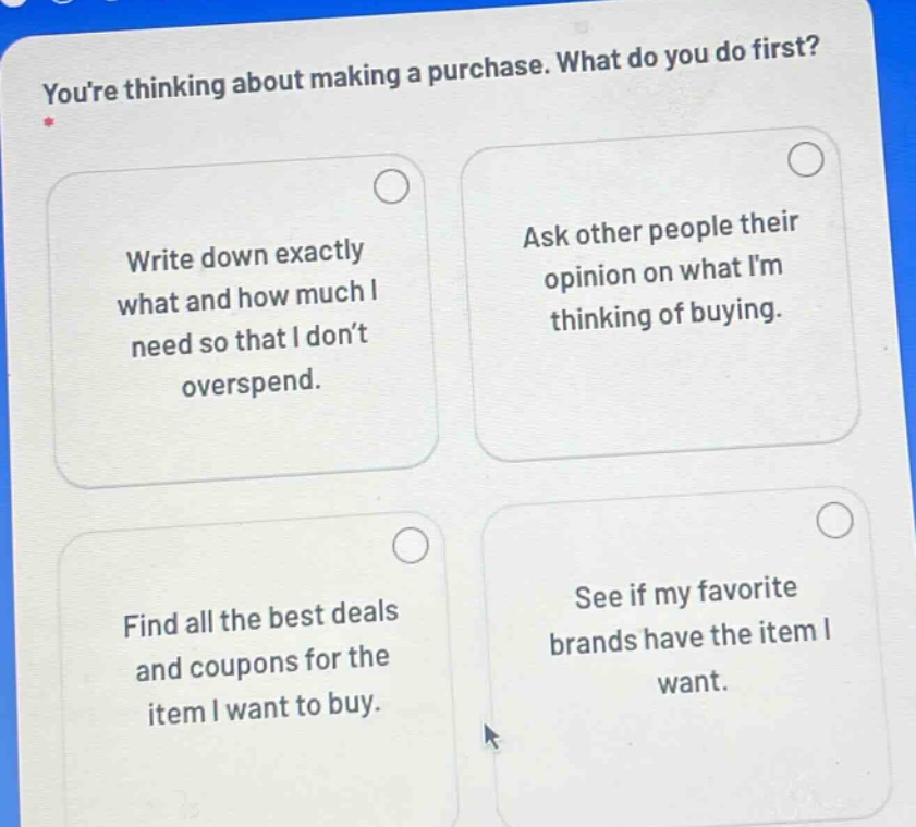 youre thinking about making a purchase. what do you do first? write down exactly what and how much i need so that i dont overspend. ask other people their opinion on what im thinking of buying. find all the best deals and coupons for the item i want to buy. see if my favorite brands have the item i want.