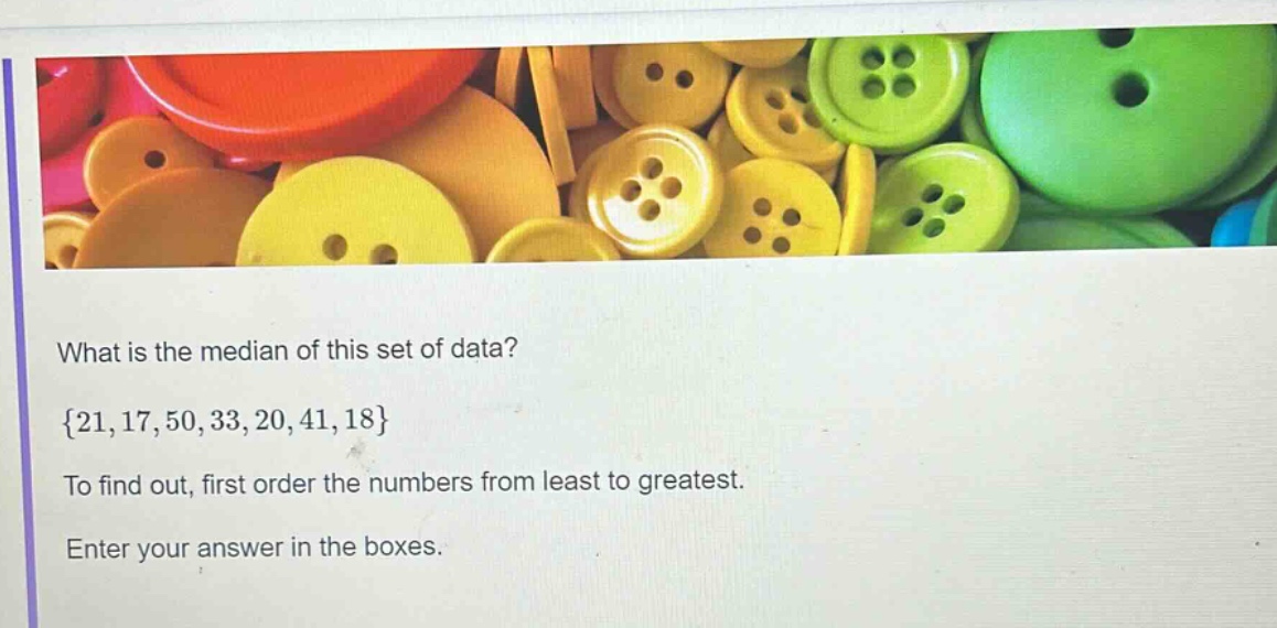 what is the median of this set of data? {21,17,50,33,20,41,18} to find out, first order the numbers from least to greatest. enter your answer in the boxes.