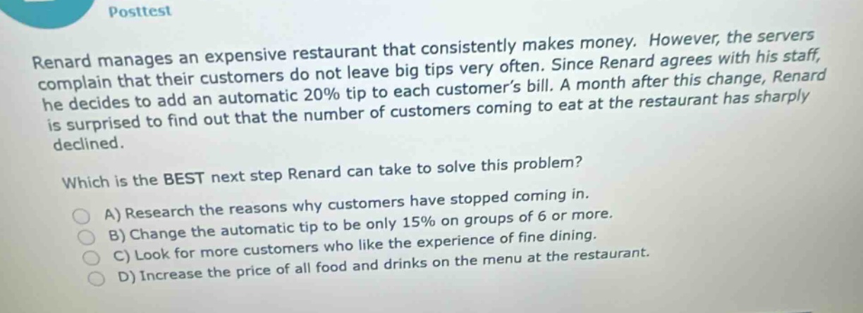 posttest renard manages an expensive restaurant that consistently makes money. however, the servers complain that their customers do not leave big tips very often. since renard agrees with his staff, he decides to add an automatic 20% tip to each customers bill. a month after this change, renard is surprised to find out that the number of customers coming to eat at the restaurant has sharply declined. which is the best next step renard can take to solve this problem? a) research the reasons why customers have stopped coming in. b) change the automatic tip to be only 15% on groups of 6 or more. c) look for more customers who like the experience of fine dining. d) increase the price of all food and drinks on the menu at the restaurant.