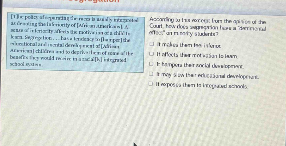 the policy of separating the races is usually interpreted as denoting the inferiority of african americans. a sense of inferiority affects the motivation of a child to learn. segregation... has a tendency to hamper the educational and mental development of african american children and to deprive them of some of the benefits they would receive in a racially integrated school system. according to this excerpt from the opinion of the court, how does segregation have a “detrimental effect” on minority students? it makes them feel inferior. it affects their motivation to learn. it hampers their social development. it may slow their educational development. it exposes them to integrated schools.