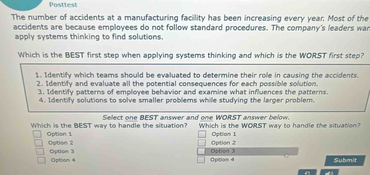 posttest\nthe number of accidents at a manufacturing facility has been increasing every year. most of the accidents are because employees do not follow standard procedures. the company’s leaders want to apply systems thinking to find solutions.\nwhich is the best first step when applying systems thinking and which is the worst first step?\n1. identify which teams should be evaluated to determine their role in causing the accidents.\n2. identify and evaluate all the potential consequences for each possible solution.\n3. identify patterns of employee behavior and examine what influences the patterns.\n4. identify solutions to solve smaller problems while studying the larger problem.\nselect one best answer and one worst answer below.\nwhich is the best way to handle the situation? which is the worst way to handle the situation?\noption 1 option 1\noption 2 option 2\noption 3 option 3\noption 4 option 4\nsubmit