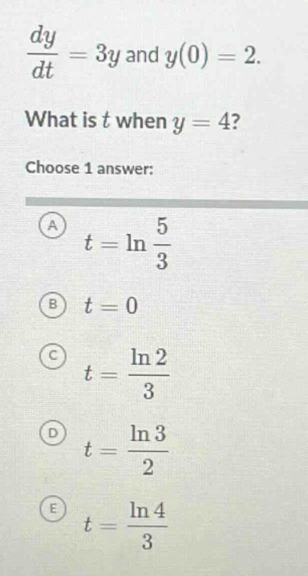 dy/dt = 3y and y(0) = 2. what is t when y = 4? choose 1 answer: a t = ln(5/3) b t = 0 c t = ln(2)/3 d t = ln(3)/2 e t = ln(4)/3