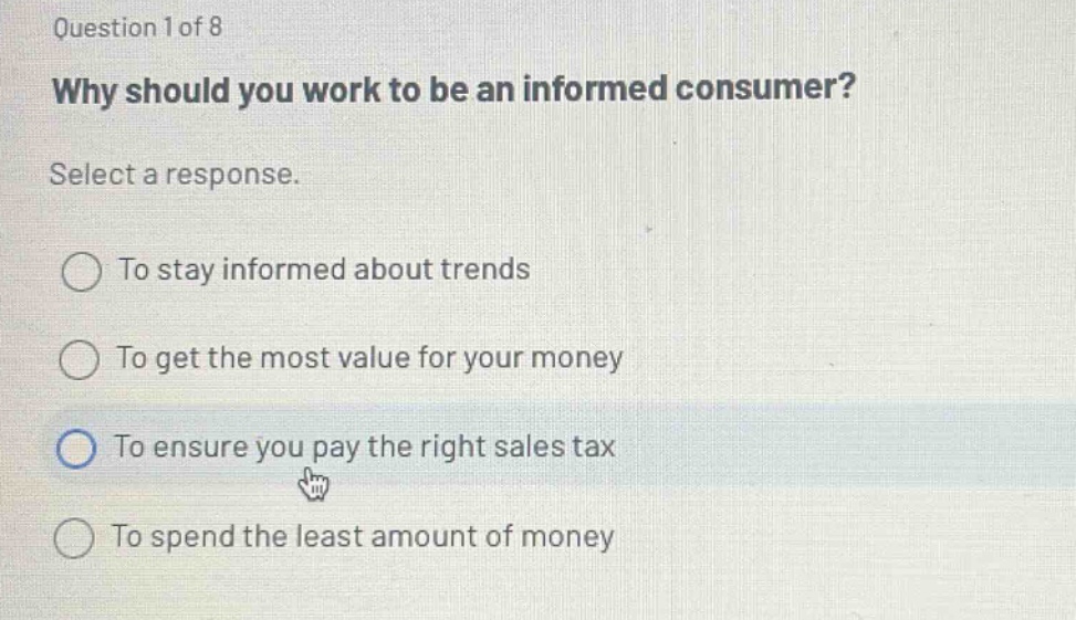 question 1 of 8\nwhy should you work to be an informed consumer?\nselect a response.\nto stay informed about trends\nto get the most value for your money\nto ensure you pay the right sales tax\nto spend the least amount of money