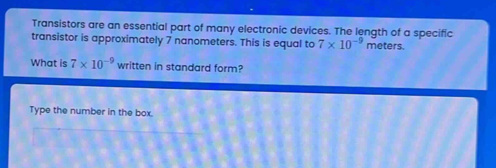 transistors are an essential part of many electronic devices. the length of a specific transistor is approximately 7 nanometers. this is equal to 7 × 10⁻⁹ meters. what is 7 × 10⁻⁹ written in standard form? type the number in the box.
