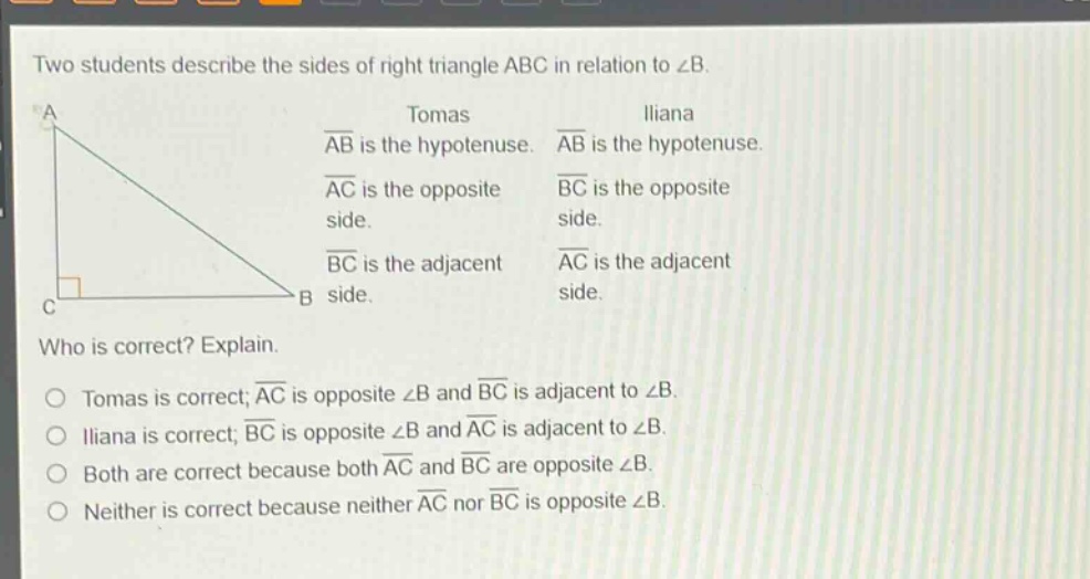 two students describe the sides of right triangle abc in relation to ∠b. tomas: ab is the hypotenuse. ac is the opposite side. bc is the adjacent side. iliana: ab is the hypotenuse. bc is the opposite side. ac is the adjacent side. who is correct? explain. tomas is correct; ac is opposite ∠b and bc is adjacent to ∠b. iliana is correct; bc is opposite ∠b and ac is adjacent to ∠b. both are correct because both ac and bc are opposite ∠b. neither is correct because neither ac nor bc is opposite ∠b.