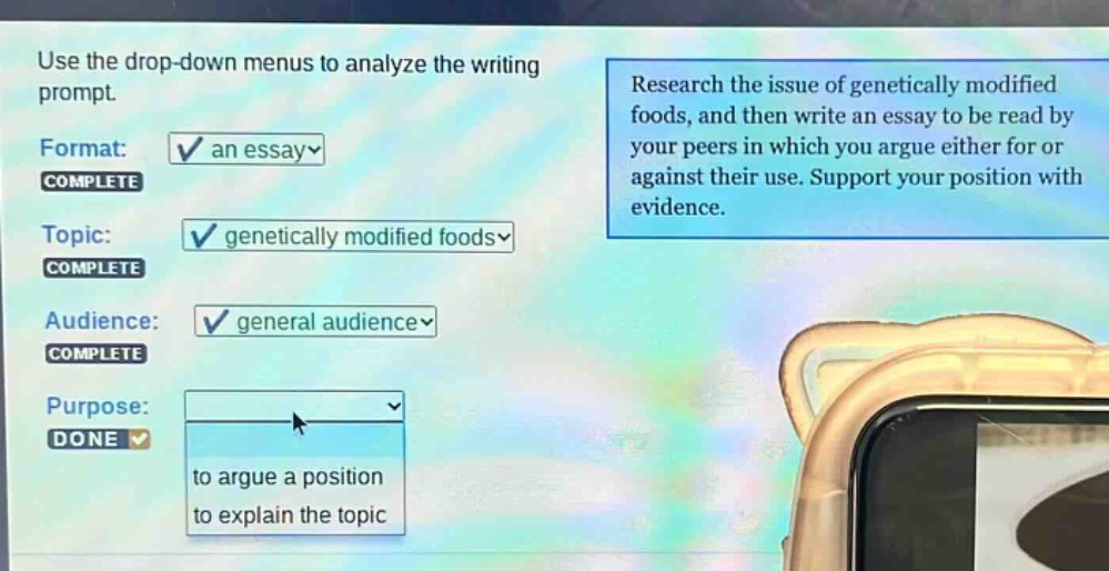 use the drop - down menus to analyze the writing prompt. format: an essay complete topic: genetically modified foods complete audience: general audience complete purpose: done to argue a position to explain the topic research the issue of genetically modified foods, and then write an essay to be read by your peers in which you argue either for or against their use. support your position with evidence.