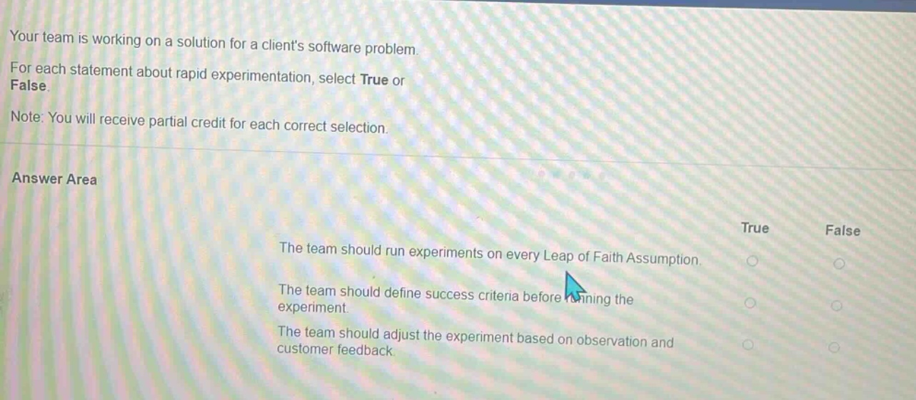 your team is working on a solution for a clients software problem. for each statement about rapid experimentation, select true or false. note: you will receive partial credit for each correct selection. answer area true false the team should run experiments on every leap of faith assumption. the team should define success criteria before running the experiment. the team should adjust the experiment based on observation and customer feedback.