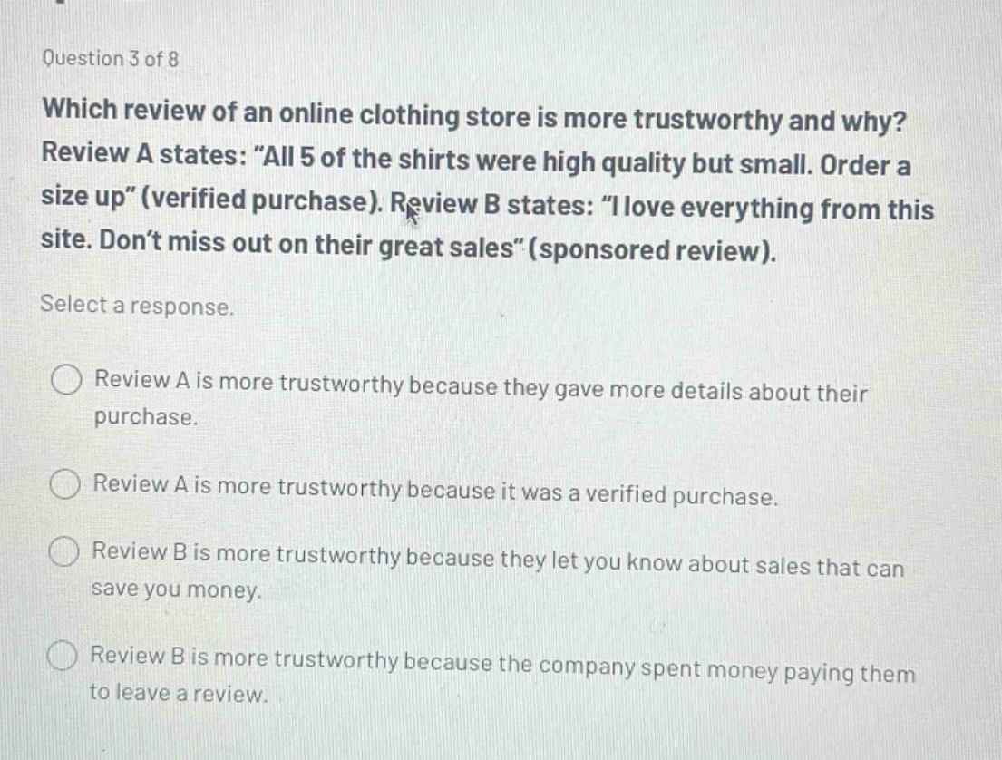 question 3 of 8 which review of an online clothing store is more trustworthy and why? review a states: \all 5 of the shirts were high quality but small. order a size up\(verified purchase). review b states: \i love everything from this site. don’t miss out on their great sales\(sponsored review). select a response. review a is more trustworthy because they gave more details about their purchase. review a is more trustworthy because it was a verified purchase. review b is more trustworthy because they let you know about sales that can save you money. review b is more trustworthy because the company spent money paying them to leave a review.