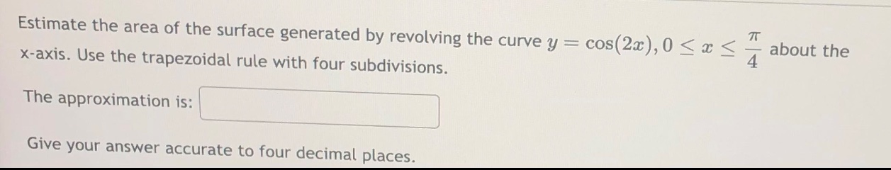 estimate the area of the surface generated by revolving the curve y = cos(2x),0 ≤ x ≤ π/4 about the x - axis. use the trapezoidal rule with four subdivisions. the approximation is: give your answer accurate to four decimal places.