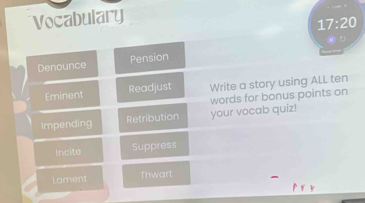 vocabulary\ndenounce\neminent\nimpending\nincite\nlament\npension\nreadjust\nretribution\nsuppress\nthwart\nwrite a story using all ten words for bonus points on your vocab quiz!
