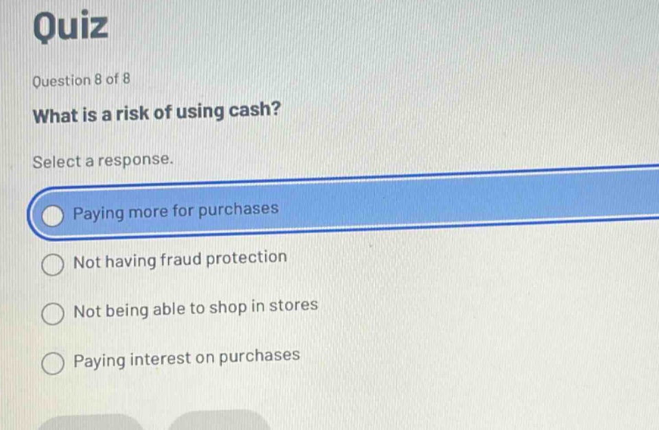 quiz\nquestion 8 of 8\nwhat is a risk of using cash?\nselect a response.\npaying more for purchases\nnot having fraud protection\nnot being able to shop in stores\npaying interest on purchases