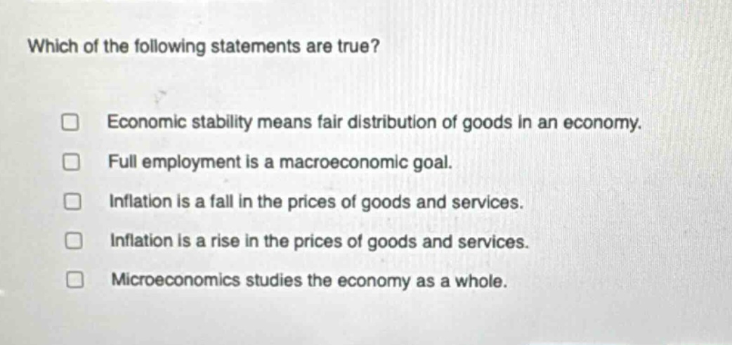 which of the following statements are true? economic stability means fair distribution of goods in an economy. full employment is a macroeconomic goal. inflation is a fall in the prices of goods and services. inflation is a rise in the prices of goods and services. microeconomics studies the economy as a whole.