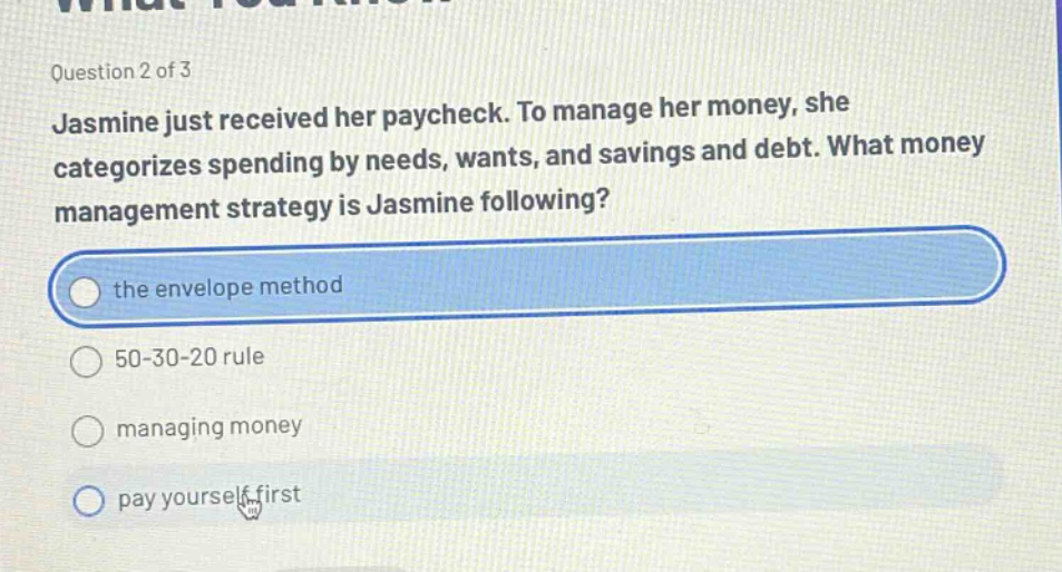 question 2 of 3 jasmine just received her paycheck. to manage her money, she categorizes spending by needs, wants, and savings and debt. what money management strategy is jasmine following? the envelope method 50 - 30 - 20 rule managing money pay yourself first
